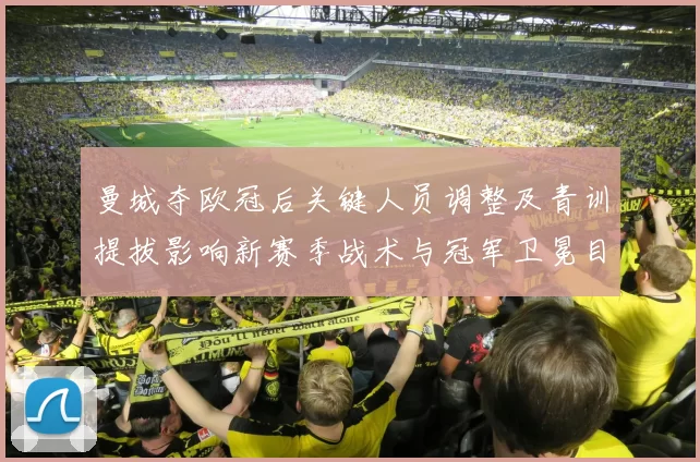 曼城夺欧冠后关键人员调整及青训提拔影响新赛季战术与冠军卫冕目标