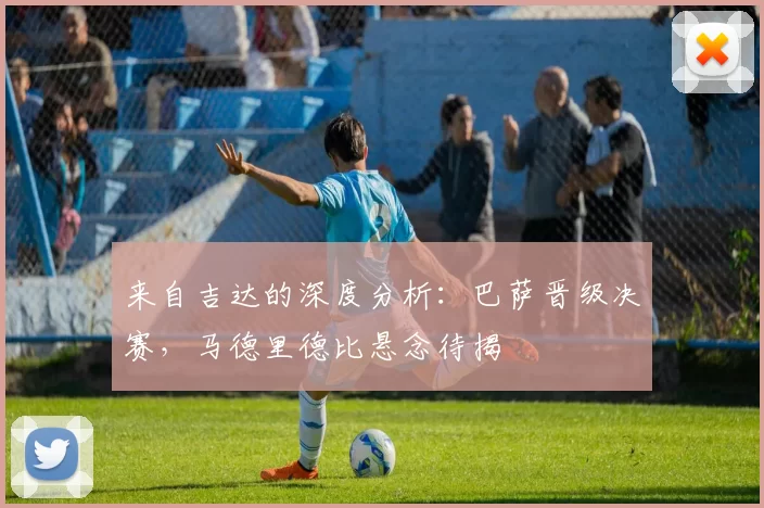 来自吉达的深度分析：巴萨晋级决赛，马德里德比悬念待揭