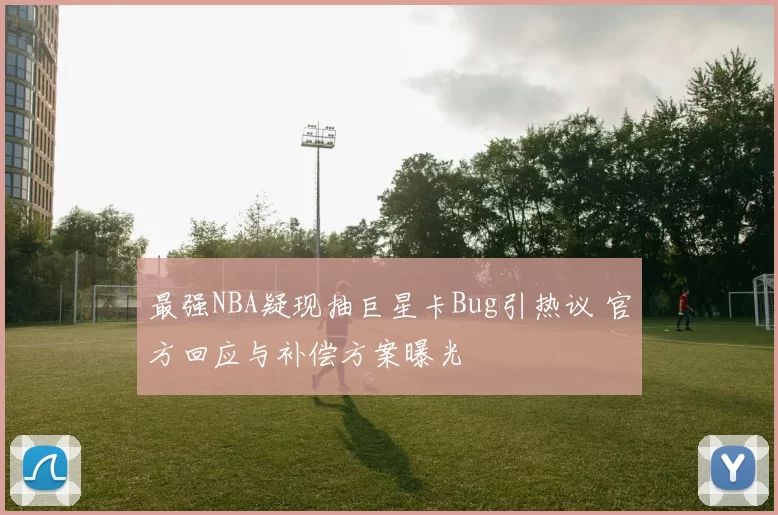 最强NBA疑现抽巨星卡Bug引热议 官方回应与补偿方案曝光