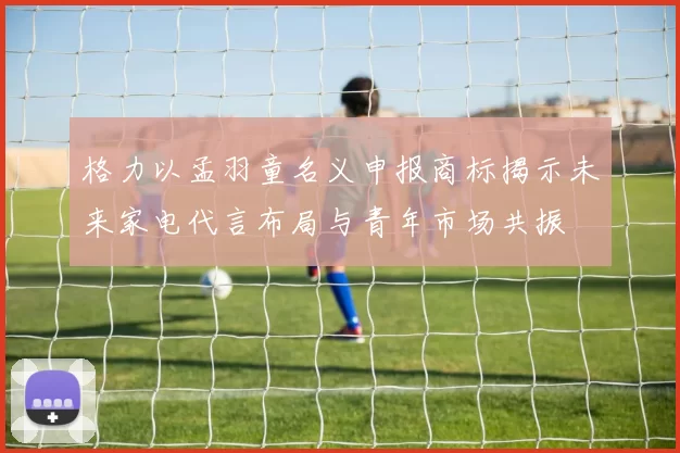 格力以孟羽童名义申报商标揭示未来家电代言布局与青年市场共振