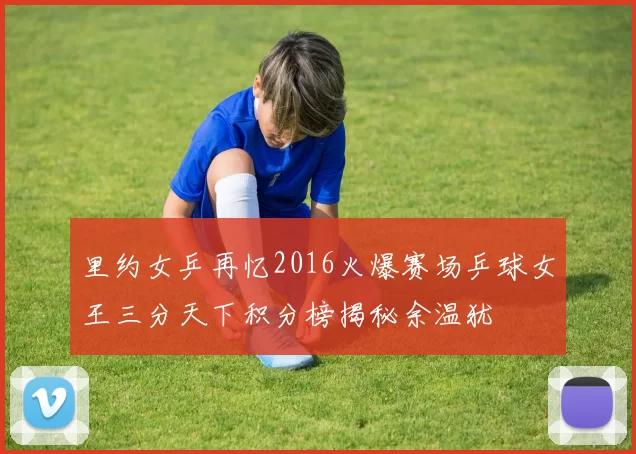 里约女乒再忆2016火爆赛场乒球女王三分天下积分榜揭秘余温犹