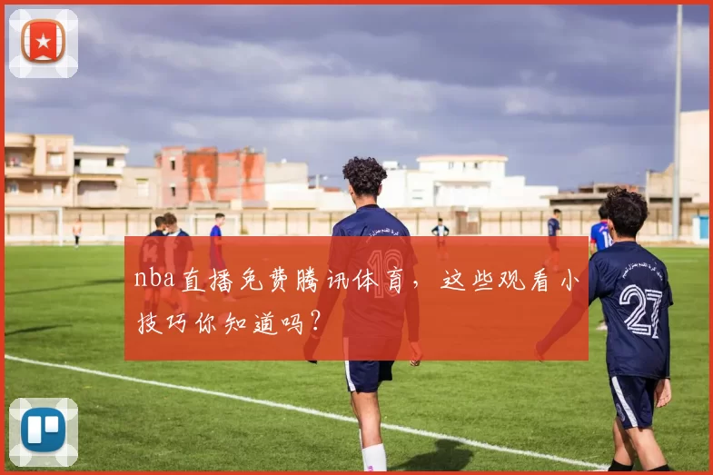 nba直播免费腾讯体育，这些观看小技巧你知道吗？