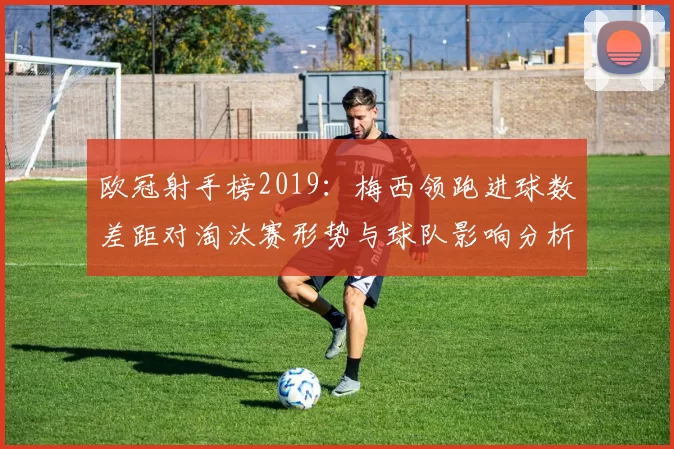 欧冠射手榜2019：梅西领跑进球数差距对淘汰赛形势与球队影响分析