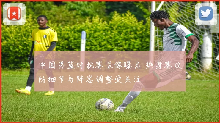 中国男篮对抗赛录像曝光 热身赛攻防细节与阵容调整受关注