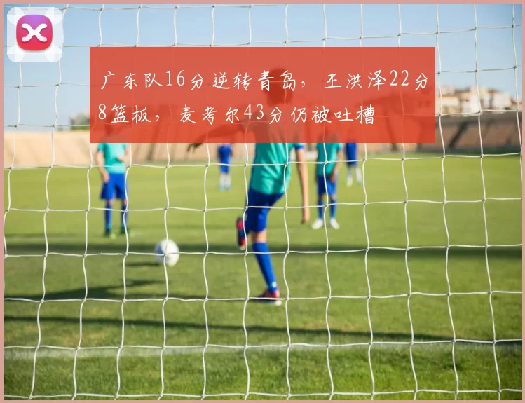 广东队16分逆转青岛，王洪泽22分8篮板，麦考尔43分仍被吐槽