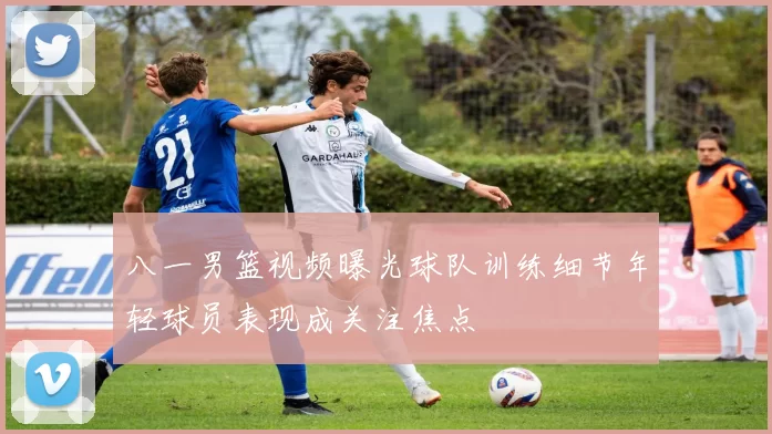 八一男篮视频曝光球队训练细节年轻球员表现成关注焦点