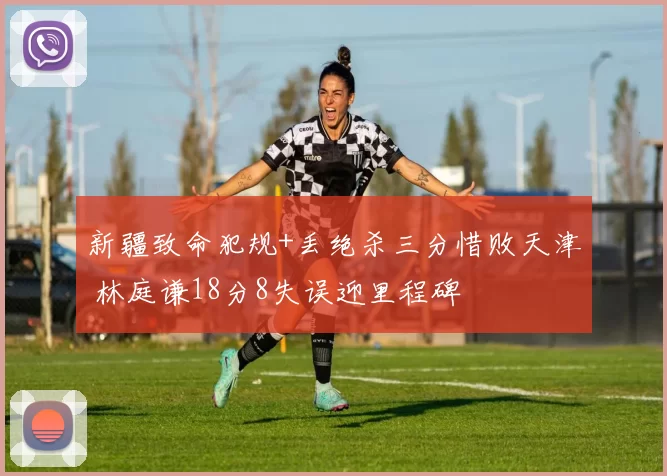 新疆致命犯规+丢绝杀三分惜败天津 林庭谦18分8失误迎里程碑