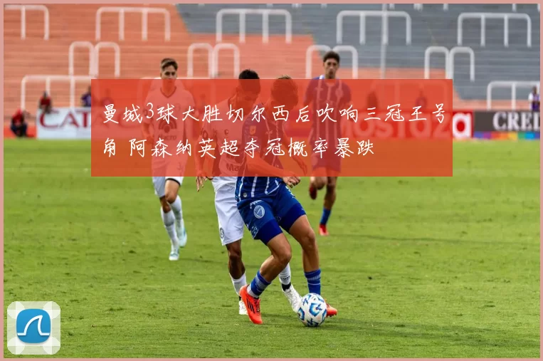 曼城3球大胜切尔西后吹响三冠王号角 阿森纳英超夺冠概率暴跌