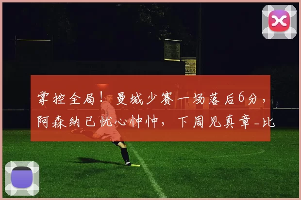 掌控全局!曼城少赛一场落后6分,阿森纳已忧心忡忡,下周见真章_比赛_切尔西_谢尔基