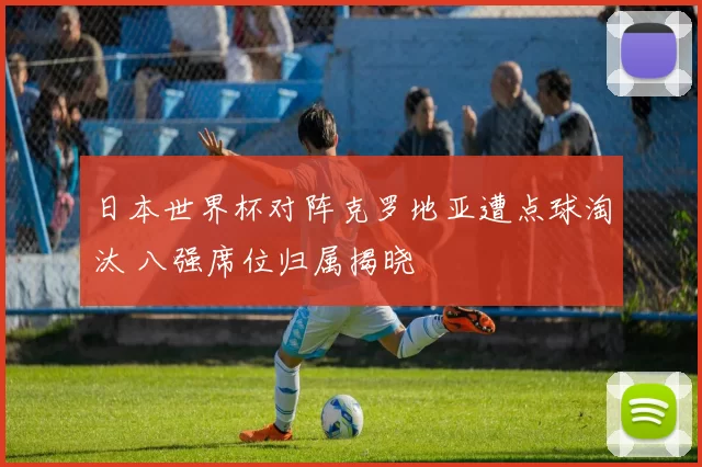 日本世界杯对阵克罗地亚遭点球淘汰 八强席位归属揭晓