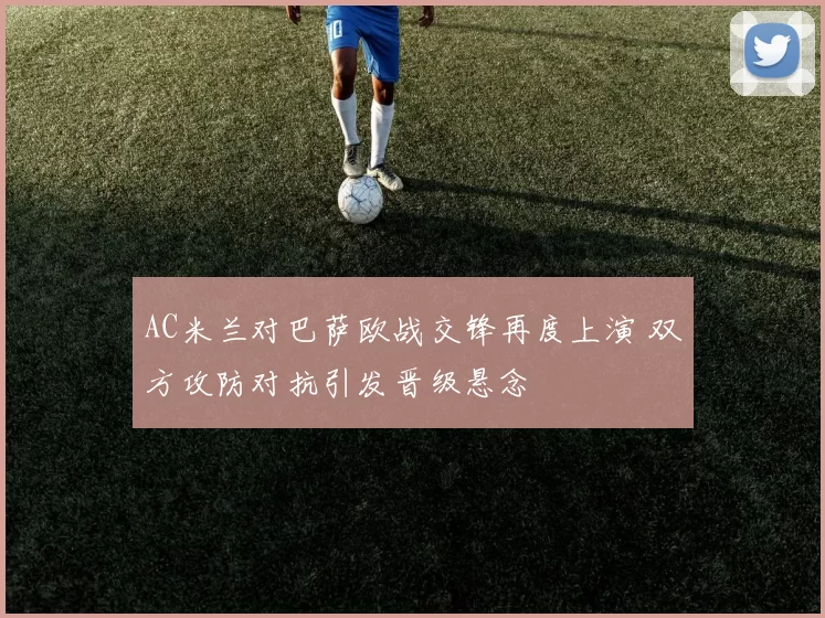 AC米兰对巴萨欧战交锋再度上演 双方攻防对抗引发晋级悬念