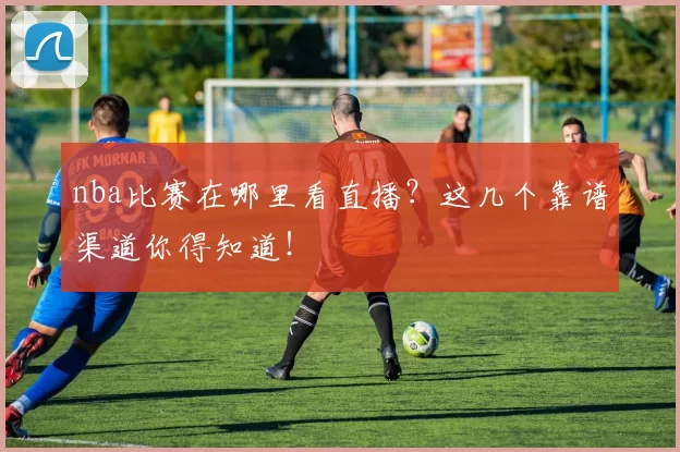 nba比赛在哪里看直播?这几个靠谱渠道你得知道!