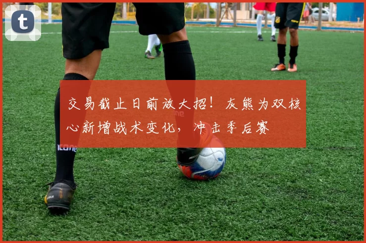 交易截止日前放大招！灰熊为双核心新增战术变化，冲击季后赛