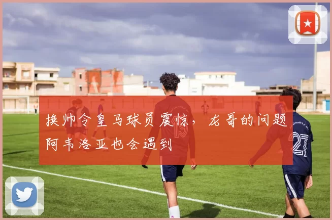 换帅令皇马球员震惊，龙哥的问题阿韦洛亚也会遇到
