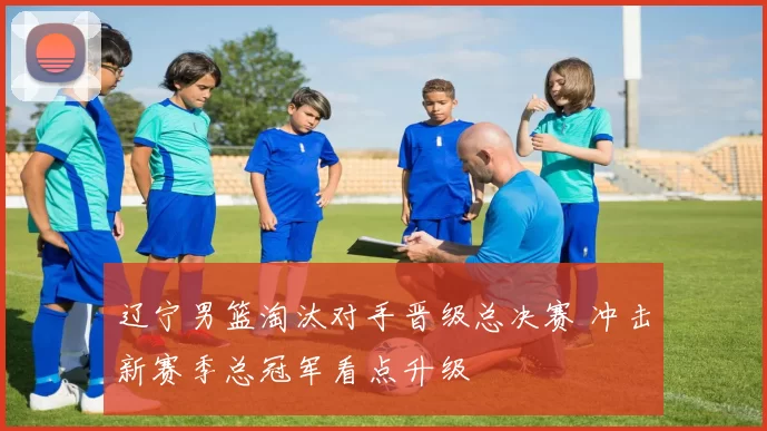 辽宁男篮淘汰对手晋级总决赛 冲击新赛季总冠军看点升级