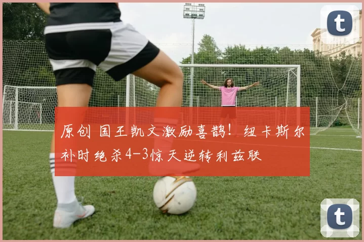 原创 国王凯文激励喜鹊！纽卡斯尔补时绝杀4-3惊天逆转利兹联