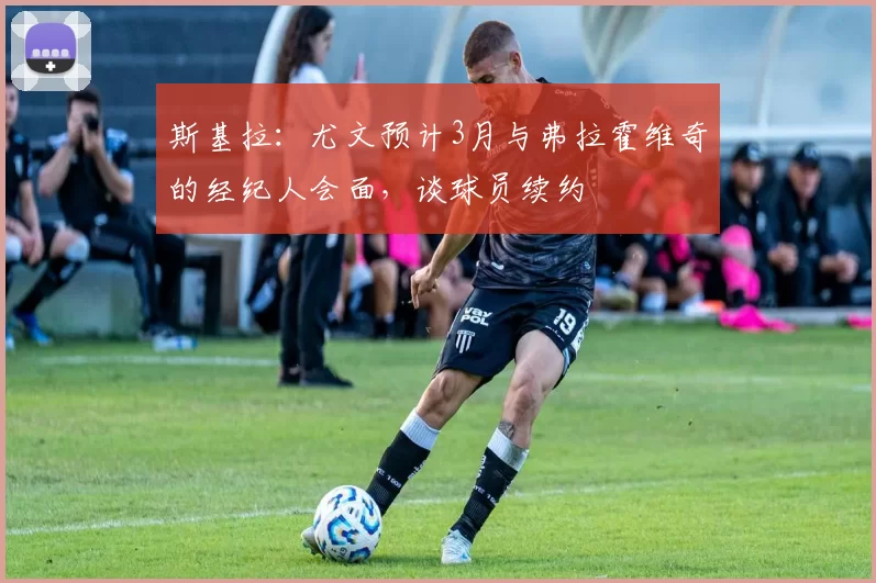 斯基拉：尤文预计3月与弗拉霍维奇的经纪人会面，谈球员续约