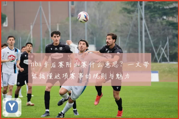 nba季后赛附加赛什么意思?一文带你搞懂这项赛事的规则与魅力