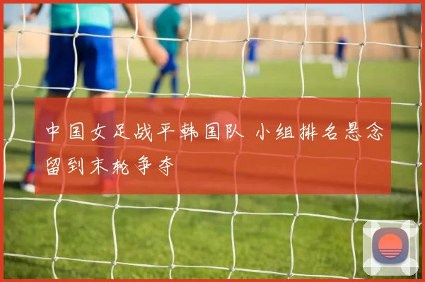中国女足战平韩国队 小组排名悬念留到末轮争夺