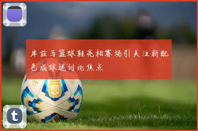 库兹马篮球鞋亮相赛场引关注新配色成球迷讨论焦点