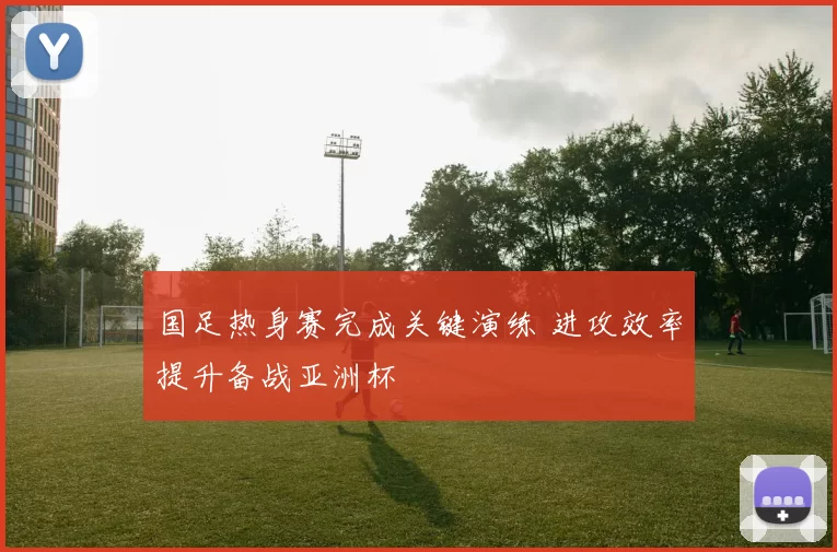 国足热身赛完成关键演练 进攻效率提升备战亚洲杯