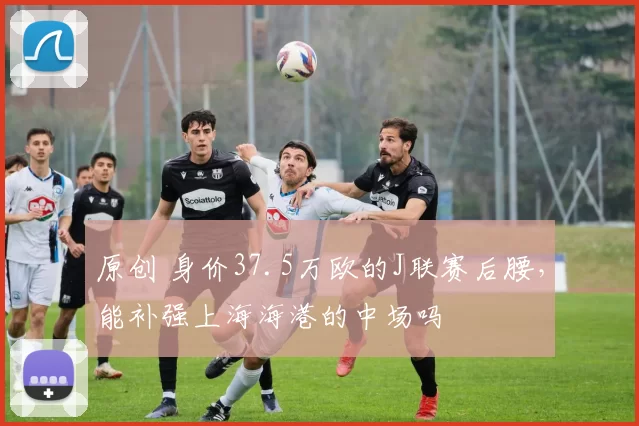 原创 身价37.5万欧的J联赛后腰,能补强上海海港的中场吗