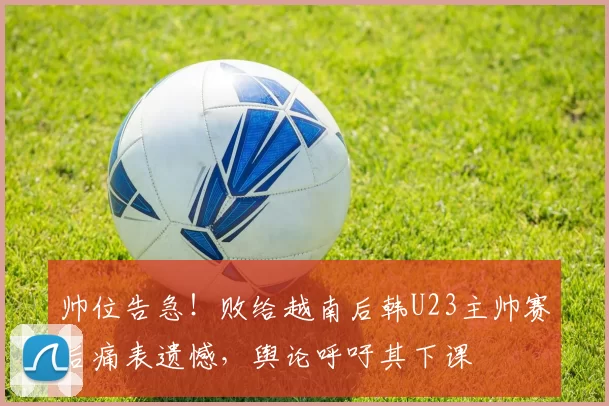 帅位告急！败给越南后韩U23主帅赛后痛表遗憾，舆论呼吁其下课