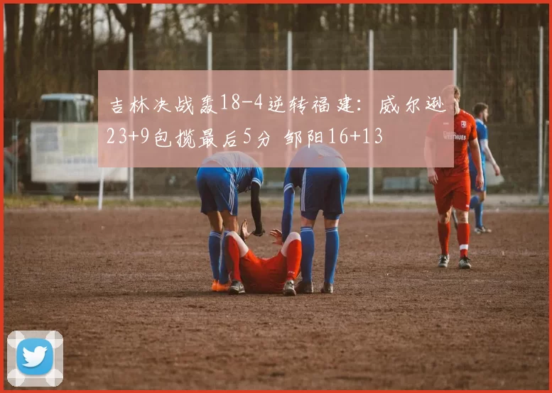 吉林决战轰18-4逆转福建:威尔逊23+9包揽最后5分 邹阳16+13