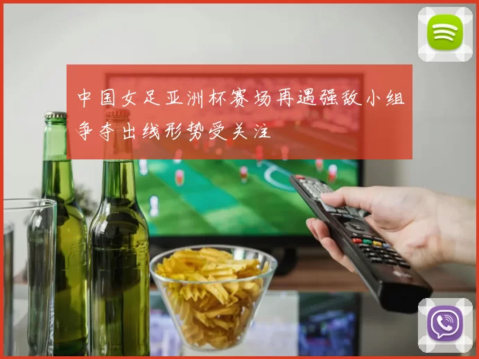 中国女足亚洲杯赛场再遇强敌小组争夺出线形势受关注