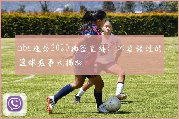 nba选秀2020抽签直播:不容错过的篮球盛事大揭秘