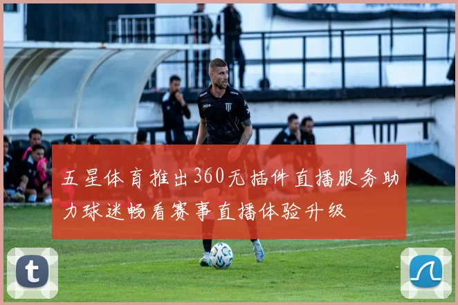 五星体育推出360无插件直播服务助力球迷畅看赛事直播体验升级