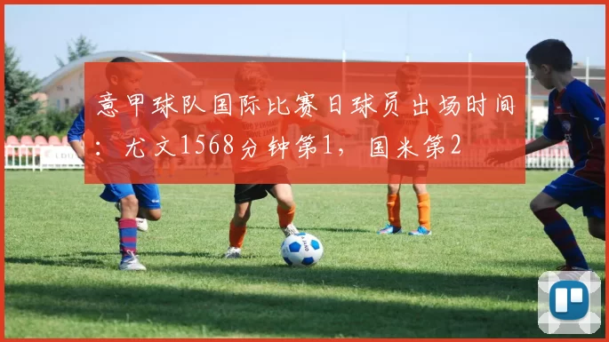 意甲球队国际比赛日球员出场时间：尤文1568分钟第1，国米第2