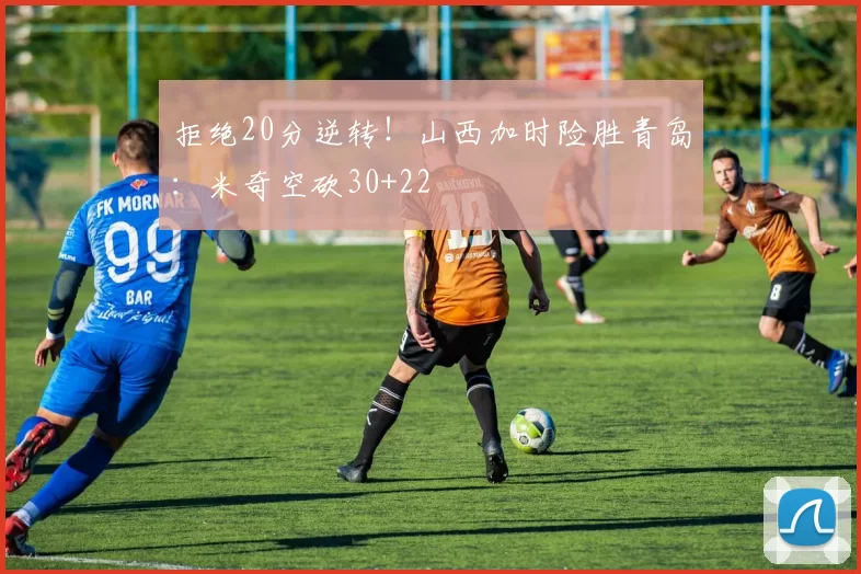 拒绝20分逆转！山西加时险胜青岛：米奇空砍30+22