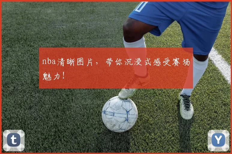 nba清晰图片,带你沉浸式感受赛场魅力!