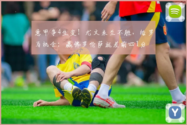 意甲争4生变！尤文米兰不胜，给罗马机会：赢佛罗伦萨就差前四1分