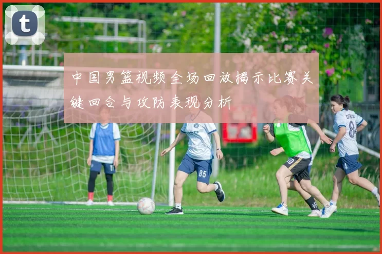 中国男篮视频全场回放揭示比赛关键回合与攻防表现分析