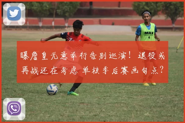 曝詹皇无意举行告别巡演！退役或再战还在考虑 单核季后赛画句点？