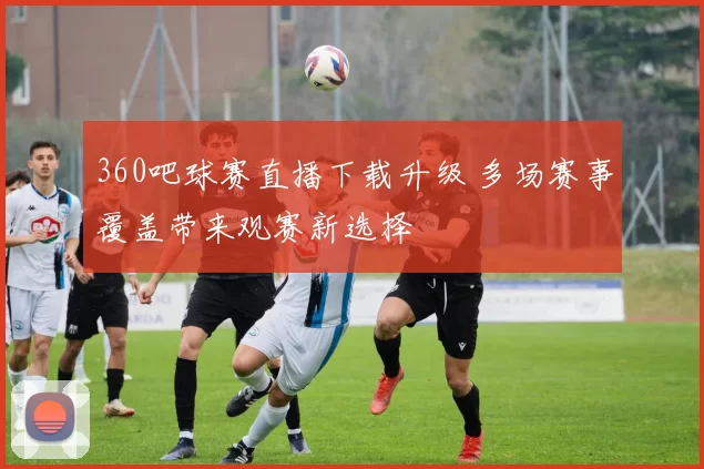 360吧球赛直播下载升级 多场赛事覆盖带来观赛新选择