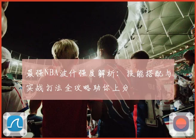 最强NBA波什强度解析：技能搭配与实战打法全攻略助你上分