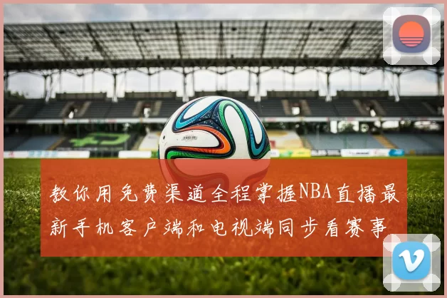 教你用免费渠道全程掌握NBA直播最新手机客户端和电视端同步看赛事更爽快