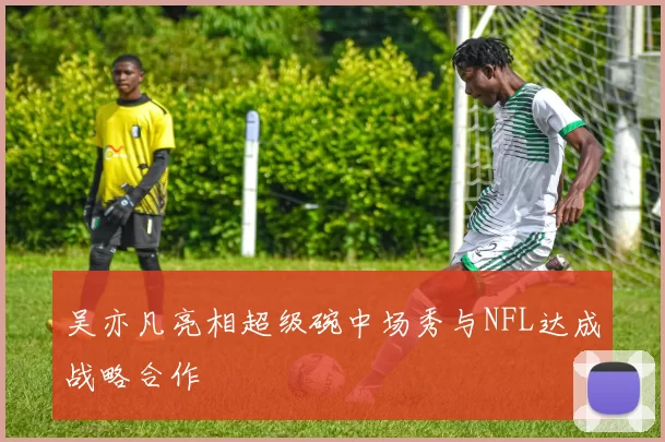 吴亦凡亮相超级碗中场秀与NFL达成战略合作