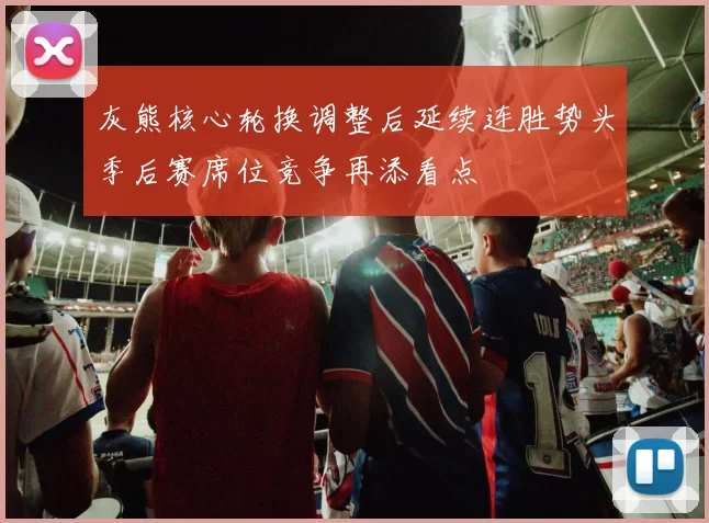 灰熊核心轮换调整后延续连胜势头季后赛席位竞争再添看点