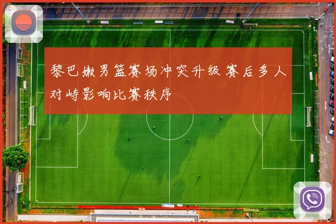 黎巴嫩男篮赛场冲突升级 赛后多人对峙影响比赛秩序