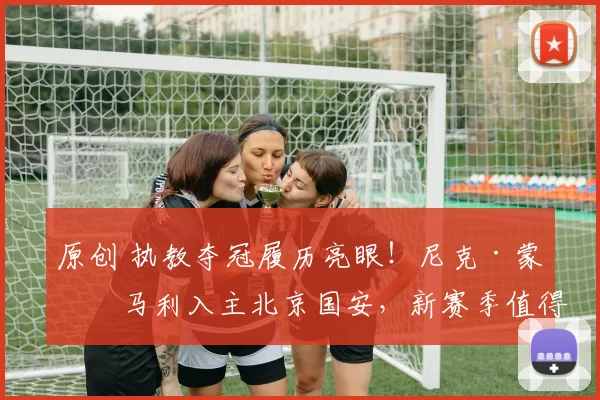 原创 执教夺冠履历亮眼！尼克·蒙哥马利入主北京国安，新赛季值得期待