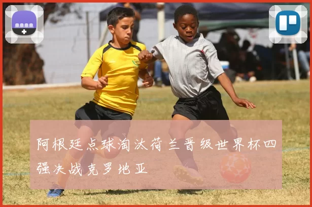 阿根廷点球淘汰荷兰晋级世界杯四强决战克罗地亚