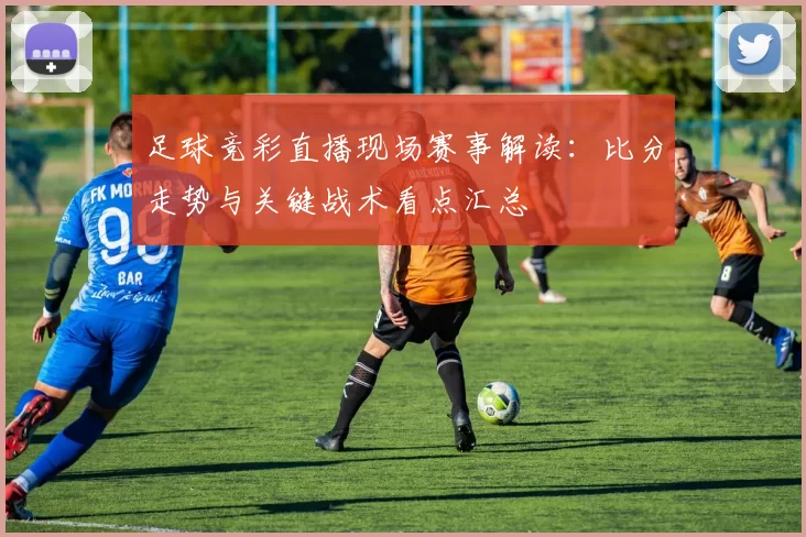 足球竞彩直播现场赛事解读：比分走势与关键战术看点汇总