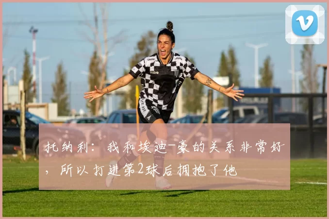 托纳利：我和埃迪-豪的关系非常好，所以打进第2球后拥抱了他