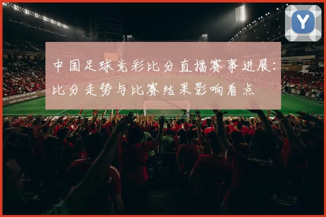 中国足球竞彩比分直播赛事进展：比分走势与比赛结果影响看点