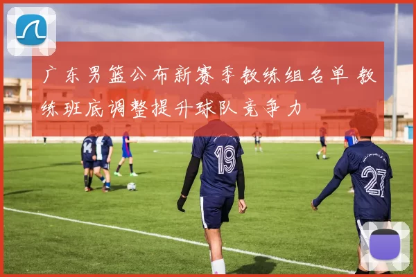 广东男篮公布新赛季教练组名单 教练班底调整提升球队竞争力