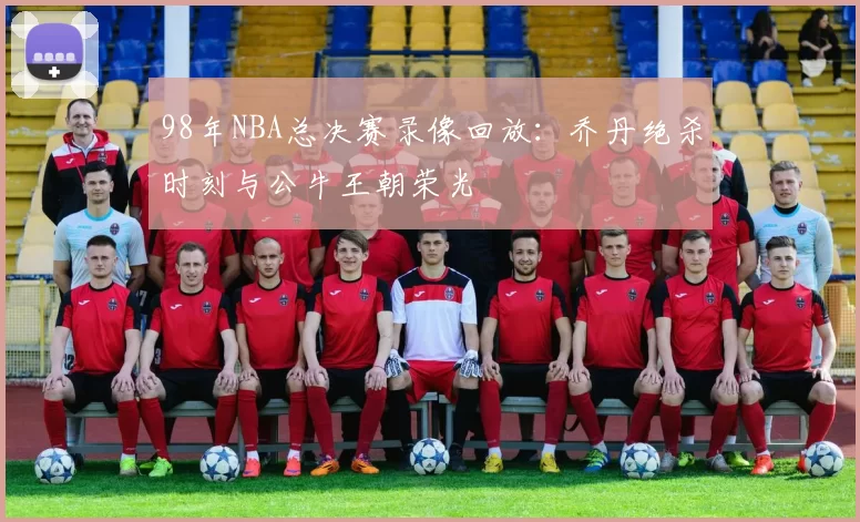 98年NBA总决赛录像回放：乔丹绝杀时刻与公牛王朝荣光